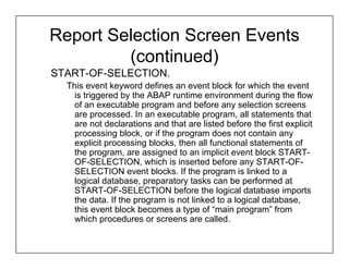 Report Selection Screen Events
         (continued)
START-OF-SELECTION.
  This event keyword defines an event block for which the event
    is triggered by the ABAP runtime environment during the flow
    of an executable program and before any selection screens
    are processed. In an executable program, all statements that
    are not declarations and that are listed before the first explicit
    processing block, or if the program does not contain any
    explicit processing blocks, then all functional statements of
    the program, are assigned to an implicit event block START-
    OF-SELECTION, which is inserted before any START-OF-
    SELECTION event blocks. If the program is linked to a
    logical database, preparatory tasks can be performed at
    START-OF-SELECTION before the logical database imports
    the data. If the program is not linked to a logical database,
    this event block becomes a type of “main program” from
    which procedures or screens are called.
 