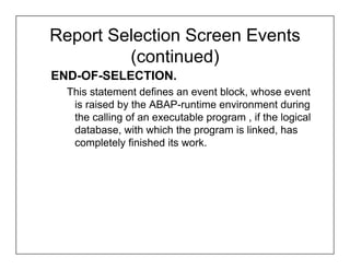 Report Selection Screen Events
         (continued)
END-OF-SELECTION.
  This statement defines an event block, whose event
   is raised by the ABAP-runtime environment during
   the calling of an executable program , if the logical
   database, with which the program is linked, has
   completely finished its work.
 
