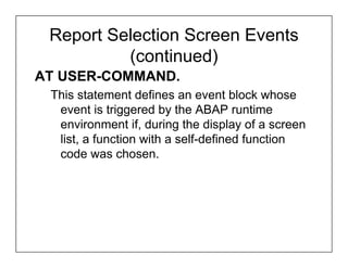 Report Selection Screen Events
          (continued)
AT USER-COMMAND.
 This statement defines an event block whose
  event is triggered by the ABAP runtime
  environment if, during the display of a screen
  list, a function with a self-defined function
  code was chosen.
 