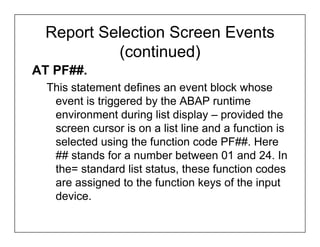 Report Selection Screen Events
          (continued)
AT PF##.
  This statement defines an event block whose
   event is triggered by the ABAP runtime
   environment during list display – provided the
   screen cursor is on a list line and a function is
   selected using the function code PF##. Here
   ## stands for a number between 01 and 24. In
   the= standard list status, these function codes
   are assigned to the function keys of the input
   device.
 