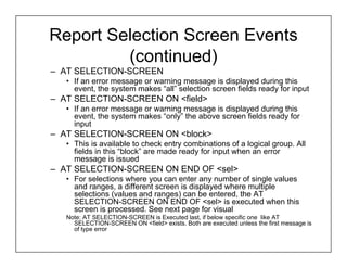 Report Selection Screen Events
         (continued)
– AT SELECTION-SCREEN
   • If an error message or warning message is displayed during this
     event, the system makes “all” selection screen fields ready for input
– AT SELECTION-SCREEN ON <field>
   • If an error message or warning message is displayed during this
     event, the system makes “only” the above screen fields ready for
     input
– AT SELECTION-SCREEN ON <block>
   • This is available to check entry combinations of a logical group. All
     fields in this “block” are made ready for input when an error
     message is issued
– AT SELECTION-SCREEN ON END OF <sel>
   • For selections where you can enter any number of single values
     and ranges, a different screen is displayed where multiple
     selections (values and ranges) can be entered, the AT
     SELECTION-SCREEN ON END OF <sel> is executed when this
     screen is processed. See next page for visual
   Note: AT SELECTION-SCREEN is Executed last, if below specific one like AT
     SELECTION-SCREEN ON <field> exists. Both are executed unless the first message is
     of type error
 