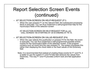 Report Selection Screen Events
         (continued)
– AT SELECTION-SCREEN ON HELP-REQUEST (F1)
   • When the user presses F1 on the relevant field, the subsequent processing
     block is executed. You can thus implement a self-programmed help for the
     input/output fields of the selection screen

     AT SELECTION-SCREEN ON HELP-REQUEST FOR so_car.
      CALL SCREEN 100 STARTING AT 30 03 ENDING AT 70 10.

– AT SELECTION-SCREEN ON VALUE-REQUEST (F4)
   • When the user selects this pushbutton or presses F4 for the field, the event
     is executed. You can thus implement a self-programmed possible entries
     routine for the input/output fields of the selection screen. If the program
     contains such an event and the user presses F4 , the system processes this
     rather than displaying the check table or the fixed values of the Dictionary
     field

   Note: It is recommended that instead of creating these events for F1 and F4, it
     is better to use the system F1 and F4 help that retrieves the values from
     Dictionary. This way F1 and F4 provides uniform look and feel application
     wide.
 