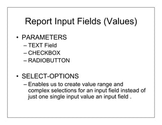 Report Input Fields (Values)
• PARAMETERS
 – TEXT Field
 – CHECKBOX
 – RADIOBUTTON

• SELECT-OPTIONS
 – Enables us to create value range and
   complex selections for an input field instead of
   just one single input value an input field .
 