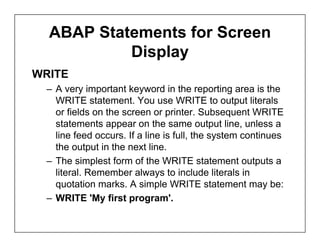 ABAP Statements for Screen
           Display
WRITE
 – A very important keyword in the reporting area is the
   WRITE statement. You use WRITE to output literals
   or fields on the screen or printer. Subsequent WRITE
   statements appear on the same output line, unless a
   line feed occurs. If a line is full, the system continues
   the output in the next line.
 – The simplest form of the WRITE statement outputs a
   literal. Remember always to include literals in
   quotation marks. A simple WRITE statement may be:
 – WRITE 'My first program'.
 