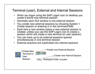 Terminal (user), External and Internal Sessions
• When you logon using the SAP Logon icon on desktop you
  create a brand new terminal session.
• Generally each GUI window is one external session
• You create new external sessions by choosing System >
  Create session or entering /o in the command field
• Each time a new window opens a new external session is
  created, unless you use the SAP Logon icon to create a
  session which will create a new terminal (or user session)
• You can have up to six external sessions opened
  simultaneously in one terminal session
• External sessions are subdivided into internal sessions

                             Create new External Session
       Create New
       Terminal or
       User                        Create new Internal Session
       Session       CALL TRANSACTION <t-code>.
 