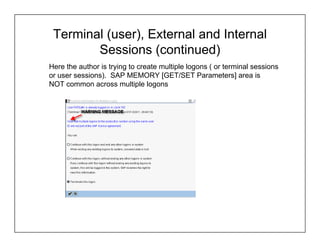 Terminal (user), External and Internal
        Sessions (continued)
Here the author is trying to create multiple logons ( or terminal sessions
or user sessions). SAP MEMORY [GET/SET Parameters] area is
NOT common across multiple logons
 