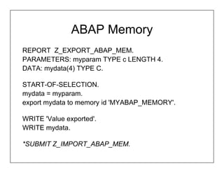 ABAP Memory
REPORT Z_EXPORT_ABAP_MEM.
PARAMETERS: myparam TYPE c LENGTH 4.
DATA: mydata(4) TYPE C.

START-OF-SELECTION.
mydata = myparam.
export mydata to memory id 'MYABAP_MEMORY'.

WRITE 'Value exported'.
WRITE mydata.

*SUBMIT Z_IMPORT_ABAP_MEM.
 