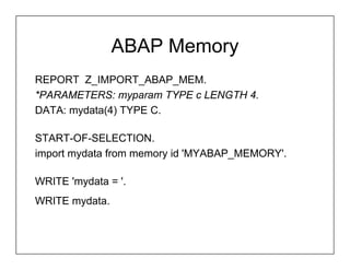 ABAP Memory
REPORT Z_IMPORT_ABAP_MEM.
*PARAMETERS: myparam TYPE c LENGTH 4.
DATA: mydata(4) TYPE C.

START-OF-SELECTION.
import mydata from memory id 'MYABAP_MEMORY'.

WRITE 'mydata = '.
WRITE mydata.
 