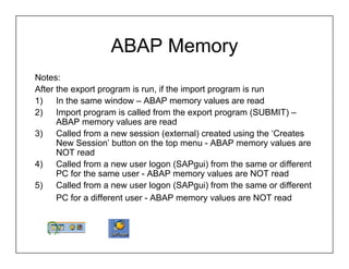 ABAP Memory
Notes:
After the export program is run, if the import program is run
1)    In the same window – ABAP memory values are read
2)    Import program is called from the export program (SUBMIT) –
      ABAP memory values are read
3)    Called from a new session (external) created using the ‘Creates
      New Session’ button on the top menu - ABAP memory values are
      NOT read
4)    Called from a new user logon (SAPgui) from the same or different
      PC for the same user - ABAP memory values are NOT read
5)    Called from a new user logon (SAPgui) from the same or different
      PC for a different user - ABAP memory values are NOT read
 