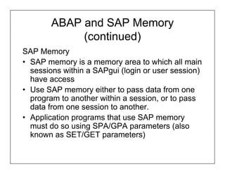 ABAP and SAP Memory
             (continued)
SAP Memory
• SAP memory is a memory area to which all main
  sessions within a SAPgui (login or user session)
  have access
• Use SAP memory either to pass data from one
  program to another within a session, or to pass
  data from one session to another.
• Application programs that use SAP memory
  must do so using SPA/GPA parameters (also
  known as SET/GET parameters)
 