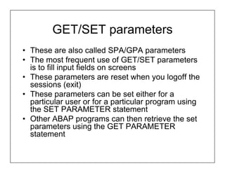 GET/SET parameters
• These are also called SPA/GPA parameters
• The most frequent use of GET/SET parameters
  is to fill input fields on screens
• These parameters are reset when you logoff the
  sessions (exit)
• These parameters can be set either for a
  particular user or for a particular program using
  the SET PARAMETER statement
• Other ABAP programs can then retrieve the set
  parameters using the GET PARAMETER
  statement
 