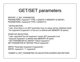 GET/SET parameters
REPORT Z_SET_PARAMETER.
PARAMETERS: myparam1 TYPE c LENGTH 4 MEMORY ID ZMYID1.
PARAMETERS: myparam2 TYPE c LENGTH 4.

* INITIALIZATION.
* note: since there is no GET parameter here no values will be initialized (read)
* for myparam2 (myparam1 is fine as it is defined with MEMORY ID option).

START-OF-SELECTION.
* note: myparam2 but not myparam1 needs SET parameter cmd
* because myparam1 is defined with MEMORY ID option.
* SET PARAMETER ID 'ZMYID1' FIELD myparam1.
SET PARAMETER ID 'ZMYID2' FIELD myparam2.

WRITE 'Parameter [myparam1/myparam2]: '.
WRITE: myparam1, '/', myparam2.

*SUBMIT Z_GET_PARAMETER VIA SELECTION-SCREEN AND RETURN.
 