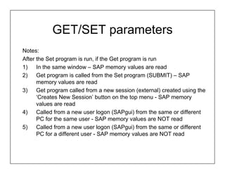 GET/SET parameters
Notes:
After the Set program is run, if the Get program is run
1)    In the same window – SAP memory values are read
2)    Get program is called from the Set program (SUBMIT) – SAP
      memory values are read
3)    Get program called from a new session (external) created using the
      ‘Creates New Session’ button on the top menu - SAP memory
      values are read
4)    Called from a new user logon (SAPgui) from the same or different
      PC for the same user - SAP memory values are NOT read
5)    Called from a new user logon (SAPgui) from the same or different
      PC for a different user - SAP memory values are NOT read
 