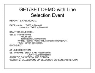 GET/SET DEMO with Line
             Selection Event
REPORT Z_CALLINGPGM.

DATA: carrier TYPE spfli-carrid,
        connection TYPE spfli-connid.

START-OF-SELECTION.
SELECT carrid connid
         FROM spfli
         INTO (carrier, connection).
      WRITE: / carrier HOTSPOT, connection HOTSPOT.
      HIDE: carrier, connection.
ENDSELECT.

AT LINE-SELECTION.
SET PARAMETER ID: 'CAR' FIELD carrier,
               'CON' FIELD connection.
SUBMIT Z_CALLEDPGM AND RETURN.
*SUBMIT Z_CALLEDPGM2 VIA SELECTION-SCREEN AND RETURN.
 