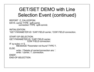 GET/SET DEMO with Line
         Selection Event (continued)
REPORT Z_CALLEDPGM.
DATA: carrier TYPE spfli-carrid,
        connection TYPE spfli-connid.

INITIALIZATION.
*GET PARAMETER ID: 'CAR' FIELD carrier, 'CON' FIELD connection.

START-OF-SELECTION.
GET PARAMETER ID: 'CAR' FIELD carrier,
                    'CON' FIELD connection.
IF sy-subrc <> 0.
       MESSAGE 'Parameter not found' TYPE 'I'.
ELSE.
       write: / 'Details of carrier/connection are: '.
       write: / carrier, '/', connection.
ENDIF.
END-OF-SELECTION.
 