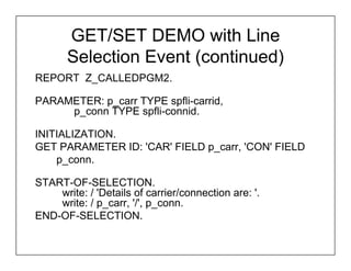 GET/SET DEMO with Line
       Selection Event (continued)
REPORT Z_CALLEDPGM2.

PARAMETER: p_carr TYPE spfli-carrid,
     p_conn TYPE spfli-connid.

INITIALIZATION.
GET PARAMETER ID: 'CAR' FIELD p_carr, 'CON' FIELD
    p_conn.

START-OF-SELECTION.
    write: / 'Details of carrier/connection are: '.
    write: / p_carr, '/', p_conn.
END-OF-SELECTION.
 