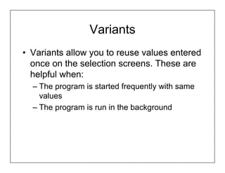 Variants
• Variants allow you to reuse values entered
  once on the selection screens. These are
  helpful when:
  – The program is started frequently with same
    values
  – The program is run in the background
 