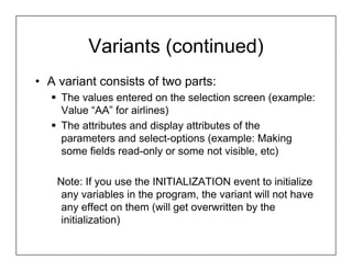 Variants (continued)
• A variant consists of two parts:
    The values entered on the selection screen (example:
    Value “AA” for airlines)
    The attributes and display attributes of the
    parameters and select-options (example: Making
    some fields read-only or some not visible, etc)

    Note: If you use the INITIALIZATION event to initialize
     any variables in the program, the variant will not have
     any effect on them (will get overwritten by the
     initialization)
 