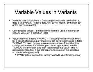 Variable Values in Variants
•   Variable date calculations – D option (this option is used when a
    date is in a variant - today's date, first day of month, or the last day
    of the previous month)

•   User-specific values – B option (this option is used to enter user-
    specific values in a selection field)

•   Values defined in table TVARVC – T option (To fill selection fields
    for a specific task using a variant you can save fixed values in table
    TVARVC. To avoid having to create new variants for each minor
    change in the selection values, you can assign a value in table
    TVARVC to a selection and then just change this value. This is
    particularly important if the corresponding value on the selection
    screen is write-protected)
       * TVARV (client dependent table) TVARVC (client independent)
 