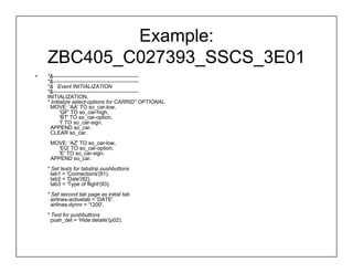 Example:
    ZBC405_C027393_SSCS_3E01
•   *&------------------------------------------------
    *&------------------------------------------------
    *& Event INITIALIZATION
    *&------------------------------------------------
    INITIALIZATION.
    * Initialize select-options for CARRID" OPTIONAL
      MOVE: 'AA' TO so_car-low,
           'QF' TO so_car-high,
           'BT' TO so_car-option,
           'I' TO so_car-sign.
      APPEND so_car.
      CLEAR so_car.
     MOVE: 'AZ' TO so_car-low,
        'EQ' TO so_car-option,
        'E' TO so_car-sign.
     APPEND so_car.
    * Set texts for tabstrip pushbuttons
      tab1 = 'Connections'(tl1).
      tab2 = 'Date'(tl2).
      tab3 = 'Type of flight'(tl3).
    * Set second tab page as initial tab
      airlines-activetab = 'DATE'.
      airlines-dynnr = '1200'.
    * Text for pushbuttons
      push_det = 'Hide details'(p02).
 