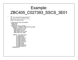 Example:
    ZBC405_C027393_SSCS_3E01
•   *&------------------------------------------------
    *& Event START-OF-SELECTION
    *&------------------------------------------------
    START-OF-SELECTION.
    * Checking the output parameters
      CASE mark.
       WHEN all.
    * Radiobutton ALL is marked
        SELECT * FROM dv_flights INTO wa_flight
         WHERE carrid IN so_car
          AND connid IN so_con
          AND fldate IN so_fdt
          AND cityfrom IN so_start
          AND cityto IN so_dest.
         WRITE: / wa_flight-carrid,
             wa_flight-connid,
             wa_flight-fldate,
             wa_flight-countryfr,
             wa_flight-cityfrom,
             wa_flight-airpfrom,
             wa_flight-countryto,
             wa_flight-cityto,
             wa_flight-airpto,
             wa_flight-seatsmax,
             wa_flight-seatsocc.
        ENDSELECT.
 