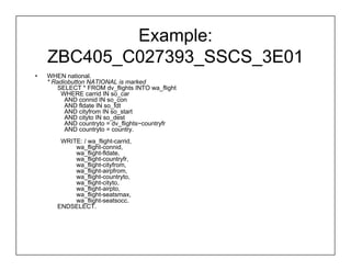 Example:
    ZBC405_C027393_SSCS_3E01
•   WHEN national.
    * Radiobutton NATIONAL is marked
        SELECT * FROM dv_flights INTO wa_flight
         WHERE carrid IN so_car
          AND connid IN so_con
          AND fldate IN so_fdt
          AND cityfrom IN so_start
          AND cityto IN so_dest
          AND countryto = dv_flights~countryfr
          AND countryto = country.
        WRITE: / wa_flight-carrid,
            wa_flight-connid,
            wa_flight-fldate,
            wa_flight-countryfr,
            wa_flight-cityfrom,
            wa_flight-airpfrom,
            wa_flight-countryto,
            wa_flight-cityto,
            wa_flight-airpto,
            wa_flight-seatsmax,
            wa_flight-seatsocc.
       ENDSELECT.
 