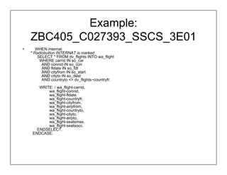Example:
    ZBC405_C027393_SSCS_3E01
•      WHEN internat.
    * Radiobutton INTERNAT is marked
        SELECT * FROM dv_flights INTO wa_flight
         WHERE carrid IN so_car
          AND connid IN so_con
          AND fldate IN so_fdt
          AND cityfrom IN so_start
          AND cityto IN so_dest
          AND countryto <> dv_flights~countryfr.
        WRITE: / wa_flight-carrid,
            wa_flight-connid,
            wa_flight-fldate,
            wa_flight-countryfr,
            wa_flight-cityfrom,
            wa_flight-airpfrom,
            wa_flight-countryto,
            wa_flight-cityto,
            wa_flight-airpto,
            wa_flight-seatsmax,
            wa_flight-seatsocc.
       ENDSELECT.
     ENDCASE.
 