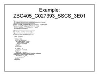 Example:
    ZBC405_C027393_SSCS_3E01
•   *&------------------------------------------------
    *& Event AT SELECTION-SCREEN ON BLOCK PARAM
    *&------------------------------------------------
    AT SELECTION-SCREEN ON BLOCK param. " OPTIONAL
    * check country for national flights is not empty
      CHECK national = 'X' AND country = space.
      MESSAGE e003(bc405).
    *&------------------------------------------------
    *& Event at selection-screen output
    *&------------------------------------------------
    AT SELECTION-SCREEN OUTPUT.
     CASE sy-dynnr.
       WHEN 1100.
        LOOP AT SCREEN.
         IF screen-group1 = 'DET'.
          screen-active = switch.
          MODIFY SCREEN.
         ENDIF.
        ENDLOOP.
         IF switch = '1'.
          push_det = text-p02.
         ELSE.
          push_det = text-p01.
    * clear additional select-options to avoid unwanted
    * influence at selection from database
          REFRESH: so_start,
                so_dest.
         ENDIF.
      ENDCASE.
 