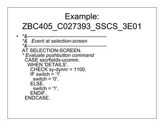 Example:
   ZBC405_C027393_SSCS_3E01
• *&------------------------------------------------
  *& Event at selection-screen
  *&------------------------------------------------
  AT SELECTION-SCREEN.
  * Evaluate pushbutton command
    CASE sscrfields-ucomm.
     WHEN 'DETAILS'.
      CHECK sy-dynnr = 1100.
      IF switch = '1'.
       switch = '0'.
      ELSE.
       switch = '1'.
      ENDIF.
    ENDCASE.
 