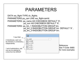 PARAMETERS
   DATA wa_flight TYPE dv_flights.
   PARAMETERS pa_carr LIKE wa_flight-carrid.
   PARAMETERS: pa_name AS CHECKBOX DEFAULT 'X',
                   pa_curr AS CHECKBOX DEFAULT 'X'.
   PARAMETERS: pa_lim_1 RADIOBUTTON GROUP lim,
                   pa_lim_2 RADIOBUTTON GROUP lim DEFAULT 'X' ,
                   pa_lim_3 RADIOBUTTON GROUP lim.


            1 input field

2 checkboxes, each can
be checked or unchecked
independently
                                                 Reference:
1 set of radiobuttons, only                      See T-Code: BIBS
one can be selected at                           for more examples
a time from the GROUP
 