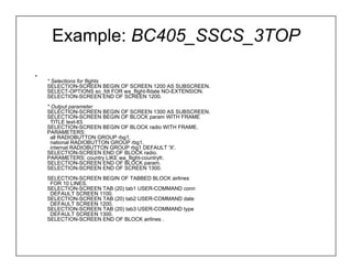 Example: BC405_SSCS_3TOP

•
    * Selections for flights
    SELECTION-SCREEN BEGIN OF SCREEN 1200 AS SUBSCREEN.
    SELECT-OPTIONS so_fdt FOR wa_flight-fldate NO-EXTENSION.
    SELECTION-SCREEN END OF SCREEN 1200.
    * Output parameter
    SELECTION-SCREEN BEGIN OF SCREEN 1300 AS SUBSCREEN.
    SELECTION-SCREEN BEGIN OF BLOCK param WITH FRAME
      TITLE text-tl3.
    SELECTION-SCREEN BEGIN OF BLOCK radio WITH FRAME.
    PARAMETERS:
      all RADIOBUTTON GROUP rbg1,
      national RADIOBUTTON GROUP rbg1,
      internat RADIOBUTTON GROUP rbg1 DEFAULT 'X'.
    SELECTION-SCREEN END OF BLOCK radio.
    PARAMETERS: country LIKE wa_flight-countryfr.
    SELECTION-SCREEN END OF BLOCK param.
    SELECTION-SCREEN END OF SCREEN 1300.
    SELECTION-SCREEN BEGIN OF TABBED BLOCK airlines
     FOR 10 LINES.
    SELECTION-SCREEN TAB (20) tab1 USER-COMMAND conn
     DEFAULT SCREEN 1100.
    SELECTION-SCREEN TAB (20) tab2 USER-COMMAND date
     DEFAULT SCREEN 1200.
    SELECTION-SCREEN TAB (20) tab3 USER-COMMAND type
     DEFAULT SCREEN 1300.
    SELECTION-SCREEN END OF BLOCK airlines .
 
