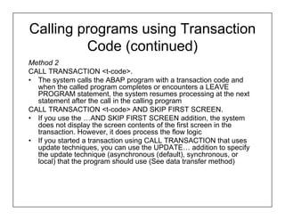 Calling programs using Transaction
         Code (continued)
Method 2
CALL TRANSACTION <t-code>.
• The system calls the ABAP program with a transaction code and
  when the called program completes or encounters a LEAVE
  PROGRAM statement, the system resumes processing at the next
  statement after the call in the calling program
CALL TRANSACTION <t-code> AND SKIP FIRST SCREEN.
• If you use the …AND SKIP FIRST SCREEN addition, the system
  does not display the screen contents of the first screen in the
  transaction. However, it does process the flow logic
• If you started a transaction using CALL TRANSACTION that uses
  update techniques, you can use the UPDATE… addition to specify
  the update technique (asynchronous (default), synchronous, or
  local) that the program should use (See data transfer method)
 