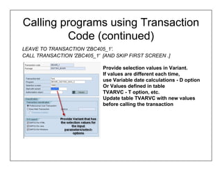 Calling programs using Transaction
         Code (continued)
LEAVE TO TRANSACTION 'ZBC405_1'.
CALL TRANSACTION 'ZBC405_1' [AND SKIP FIRST SCREEN .]

                            Provide selection values in Variant.
                            If values are different each time,
                            use Variable date calculations - D option
                            Or Values defined in table
                            TVARVC - T option, etc.
                            Update table TVARVC with new values
                            before calling the transaction
 