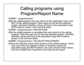 Calling programs using
            Program/Report Name
SUBMIT <programname>.
After the called program the user returns to the application menu and
   NOT to the calling program. Here users do not see the selection
   screen, therefore selection values will have to be populated using
   WITH options shown in the next few slides
SUBMIT <programname> AND RETURN.
After the called program is completed the user returns to the calling
   program. Here too users do not see the selection screen, therefore
   selection values will have to be populated using WITH options
   shown in the next few slides
SUBMIT <programname> VIA SELECTION-SCREEN.
Shows the selection screen (first screen) of the called program, where
   user may enter the selection values. If selection values are
   populated using the WITH options, the users will see these values
   and can modify them if required or just execute the report
 