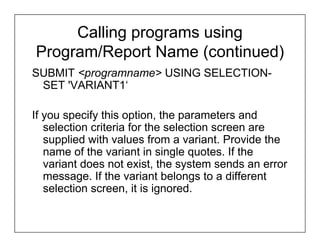 Calling programs using
Program/Report Name (continued)
SUBMIT <programname> USING SELECTION-
 SET 'VARIANT1‘

If you specify this option, the parameters and
   selection criteria for the selection screen are
   supplied with values from a variant. Provide the
   name of the variant in single quotes. If the
   variant does not exist, the system sends an error
   message. If the variant belongs to a different
   selection screen, it is ignored.
 