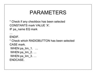 PARAMETERS
* Check if any checkbox has been selected
CONSTANTS mark VALUE ‘X’.
IF pa_name EQ mark
…
ENDIF.
* Check which RADIOBUTTON has been selected
CASE mark.
 WHEN pa_lim_1. …
 WHEN pa_lim_2. …
 WHEN pa_lim_3. …
ENDCASE.
 