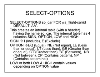 SELECT-OPTIONS
SELECT-OPTIONS so_car FOR wa_flight-carrid
  DEFAULT ‘AA’.
This creates an internal table (with a header)
  having the name so_car. The internal table has 4
  columns SIGN, OPTION, LOW and HIGH.
SIGN     I (Include), E (Exclude)
OPTION EQ (Equal), NE (Not equal), LE (Less
  than or equal), LT (Less than), GE (Greater than
  or equal), GT (Greater than), BT (Between), NB
  (Not between), CP (Contains pattern), NP
  (Contains pattern not)
LOW or both LOW & HIGH contain values
  depending on OPTION value
 
