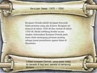 Kerajaan Demak (1475 - 1554)
Kerajaan Demak adalah kerajaan bercorak
Islam pertama yang ada di Jawa. Kerajaan ini
muncul di tahun 1500 M dan runtuh di tahun
1550 M. Meski terbilang berdiri secara
singkat, keberadaan Kerajaan Demak pada
masa silam memegang peranan penting
sebagai pusat penyebaran agama Islam di
Nusantara.
Lokasi kerajaan Demak, yang pada masa
itu berada di tepi laut, berada di kampung
Bintara
 