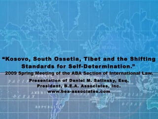 “Kosovo, South Ossetia, Tibet and the Shifting
     Standar ds for Self-Deter mination.” 
2009 Spring Meeting of the ABA Section of International Law.
         Pr esentation of Daniel M. Satinsk y, Esq.
             Pr esident, B .E.A. Associates, Inc.
                  www.bea-associates.com
 