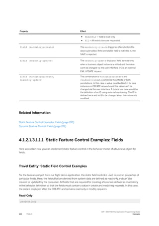 Property Effect
● READONLY – field is read-only
● ALL – All restrictions are requested.
field (mandatory:create) The mandatory:create triggers a check before the
data is persisted. If the annotated field is not filled in, the
SAVE is rejected.
field (readonly:update) The readonly:update displays a field as read-only
when a business object instance is edited and the value
can't be changed via the user interface or via an external
EML UPDATE request.
field (mandatory:create,
readonly:update)
The combination of mandatory:create and
readonly:update combines the effects of both
annotations: In this case, a value must be filled in for new
instances in CREATE requests and this value can't be
changed via the user interface. A typical use case would be
the definition of an ID using external numbering. The ID is
defined once and isn’t to be changed when the instance is
modified.
Related Information
Static Feature Control Examples: Fields [page 100]
Dynamic Feature Control: Fields [page 109]
4.1.2.1.3.1.1.1 Static Feature Control Examples: Fields
Here we explain how you can implement static feature control in the behavior model of a business object for
fields.
Travel Entity: Static Field Control Examples
For the business object from our flight demo application, the static field control is used to restrict properties of
particular fields. Here, the fields that are derived from system data are defined as read-only and can’t be
created or updated by the consumer. All fields that are required for creating a travel are defined as mandatory
in the behavior definition so that the fields must contain a value in create and modifying requests. In this case,
the data is displayed after the CREATE and remains read-only in modify requests.
Read-Only
projection;
100 PUBLIC
SAP - ABAP RESTful Application Programming Model
Concepts
 