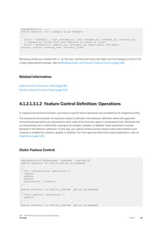 implementation ...;
define behavior for Z_Sample alias Example
...
{
field ( readonly ) last_changed_at, last_changed_by, created_at, created_by;
// mandatory fields that are required to create a travel
field ( mandatory ) agency_id, customer_id, begin_date, end_date,
overall_status, booking_fee, currency_code;
}
Mandatory fields are marked with a * on the user interface and read-only fields can't be changed on the UI. For
a fully implemented example, refer to Modeling Static and Dynamic Feature Control [page 280].
Related Information
Feature Control Definition: Fields [page 98]
Dynamic Feature Control: Fields [page 109]
4.1.2.1.3.1.2 Feature Control Definition: Operations
In a typical transactional scenario, you have to specify which operations are provided by the respective entity.
The transactional character of a business object is defined in the behavior definition where all supported
transactional operations are specified for each node of the business object’s composition tree. Whenever the
corresponding root or child entity is going to be created, updated, or deleted, these operations must be
declared in the behavior definition. In this way, you specify at the business object entity level whether each
instance is enabled for creation, update, or deletion. For more general information about operations, refer to
Operations [page 128].
Static Feature Control
implementation {unmanaged | managed | abstract};
define behavior for Entity [alias AliasName]
...
{
/*All transactional operations */
create;
update;
delete;
_association { create;}
...
}
define behavior for Entity_Subnode [alias AliasName]
{
/*Only specific operations */
update;
...
}
define behavior for Entity_Subnode [alias AliasName]
SAP - ABAP RESTful Application Programming Model
Concepts PUBLIC 101
 