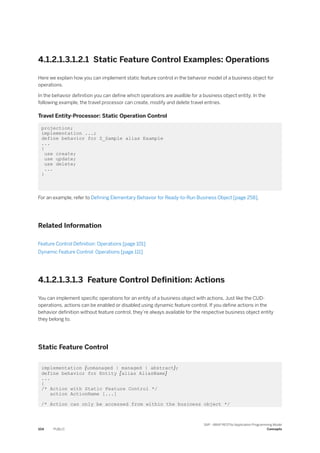 4.1.2.1.3.1.2.1 Static Feature Control Examples: Operations
Here we explain how you can implement static feature control in the behavior model of a business object for
operations.
In the behavior definition you can define which operations are availble for a business object entity. In the
following example, the travel processor can create, modify and delete travel entries.
Travel Entity-Processor: Static Operation Control
projection;
implementation ...;
define behavior for Z_Sample alias Example
...
{
use create;
use update;
use delete;
...
}
For an example, refer to Defining Elementary Behavior for Ready-to-Run Business Object [page 258].
Related Information
Feature Control Definition: Operations [page 101]
Dynamic Feature Control: Operations [page 111]
4.1.2.1.3.1.3 Feature Control Definition: Actions
You can implement specific operations for an entity of a business object with actions. Just like the CUD-
operations, actions can be enabled or disabled using dynamic feature control. If you define actions in the
behavior definition without feature control, they’re always available for the respective business object entity
they belong to.
Static Feature Control
implementation {unmanaged | managed | abstract};
define behavior for Entity [alias AliasName]
...
{
/* Action with Static Feature Control */
action ActionName [...]
/* Action can only be accessed from within the business object */
104 PUBLIC
SAP - ABAP RESTful Application Programming Model
Concepts
 