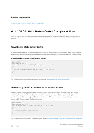 Related Information
Implementing Dynamic Feature Control [page 282]
4.1.2.1.3.1.3.1 Static Feature Control Examples: Actions
Here we explain how you can implement static feature control in the behavior model of a business object for
actions.
Travel Entity: Static Action Control
In the behavior definition you can define which actions are availble for a business object node. In the following
example, the action provides a template for creating a new travel based on an already existing travel instance.
Travel Entity-Processor: Static Action Control
projection;
implementation ...;
define behavior for /DMO/I_Travel_M alias travel
...
{
action createTravelByTemplate result [1] $self;
...
}
For more information about this individual action, refer to Implementing Actions [page 274].
Travel Entitiy: Static Action Control for Internal Actions
Internal actions can only be called from business-object-internal consumers. In this example, the action
calculates the total price for one travel instance. It adds up the prices of all bookings, including their
supplements, and the booking fee of the travel instance. If different currencies are used, the prices are
converted to the currency of the travel instance.
projection;
implementation ...;
define behavior for /DMO/I_Flight_M alias Flight
...
{
internal action reCalcPrice;
...
}
For more information about the implementation, refer to Implementing Actions for the Travel Entity [page 468].
106 PUBLIC
SAP - ABAP RESTful Application Programming Model
Concepts
 