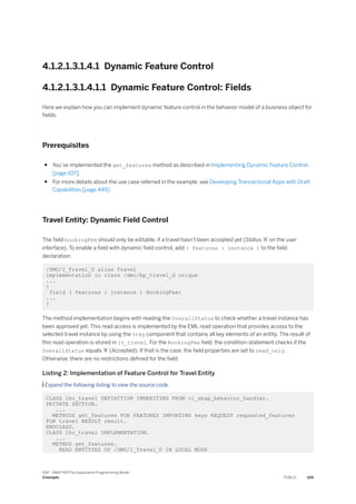4.1.2.1.3.1.4.1 Dynamic Feature Control
4.1.2.1.3.1.4.1.1 Dynamic Feature Control: Fields
Here we explain how you can implement dynamic feature control in the behavior model of a business object for
fields.
Prerequisites
● You’ve implemented the get_features method as described in Implementing Dynamic Feature Control
[page 107].
● For more details about the use case referred in the example, see Developing Transactional Apps with Draft
Capabilities [page 449]
Travel Entity: Dynamic Field Control
The field bookingFee should only be editable, if a travel hasn’t been accepted yet (Status 'A' on the user
interface). To enable a field with dynamic field control, add ( features : instance ) to the field
declaration:
/DMO/I_Travel_D alias Travel
implementation in class /dmo/bp_travel_d unique
...
{
field ( features : instance ) BookingFee;
...
}
The method implementation begins with reading the OverallStatus to check whether a travel instance has
been approved yet. This read access is implemented by the EML read operation that provides access to the
selected travel instance by using the %tky component that contains all key elements of an entity. The result of
this read operation is stored in lt_travel. For the BookingFee field, the condition-statement checks if the
OverallStatus equals 'A' (Accepted). If that is the case, the field properties are set to read_only.
Otherwise, there are no restrictions defined for the field.
Listing 2: Implementation of Feature Control for Travel Entity
 Expand the following listing to view the source code.
CLASS lhc_travel DEFINITION INHERITING FROM cl_abap_behavior_handler.
PRIVATE SECTION.
...
METHODS get_features FOR FEATURES IMPORTING keys REQUEST requested_features
FOR travel RESULT result.
ENDCLASS.
CLASS lhc_travel IMPLEMENTATION.
...
METHOD get_features.
READ ENTITIES OF /DMO/I_Travel_D IN LOCAL MODE
SAP - ABAP RESTful Application Programming Model
Concepts PUBLIC 109
 