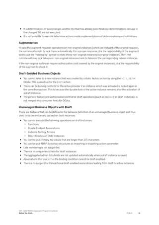 ● If a determination on save changes another BO that has already been finalized, determinations on save in
the changed BO are not executed.
● It is not possible to execute determine actions inside implementations of determinations and validations.
Augmentation
In case the augment requests operations on non-original instances (which are not part of the original request),
the runtime attempts to lock these automatically. For a proper response, it is the responsibility of the augment
exit to use the "relating by" syntax to relate these non-original instances to original instances. Then, the
runtime will map lock failures on non-original instances back to failure of the corresponding related instances.
If the non-original instances require authorization (not covered by the original instances), it is the responsibility
of the augment to check it.
Draft-Enabled Business Objects
● You cannot refer to a new instance that was created by a static factory action by using the %CID_REF in
OData. This is also true for the EDIT action.
● There can be locking conflicts for the active provider if an instance which was activated is locked again in
the same transaction. This is because the durable lock of the active instance remains after the activation of
a draft instance.
● The generic feature and authorization control for draft operations (such as no EDIT on draft instances) is
not merged into consumer hints for OData.
Unmanaged Business Objects with Draft
There are features that can be defined in the behavior definition of an unmanaged business object and thus
used on active instances, but not on draft instances:
● You cannot execute the following operations on draft instances:
○ Functions
○ Create-Enabled Associations
○ Instance Factory Actions
○ Direct Creates on Child Instances
● You cannot use primary key values that are longer than 117 characters.
● You cannot use ABAP dictionary structures as importing or exporting action parameter.
● Late numbering is not supported.
● There is no uniqueness check for draft instances.
● The aggregated admin data fields are not updated automatically when a draft instance is saved.
● Associations that use NOT in the binding condition cannot be draft-enabled.
● There is no support for transactional draft-enabled associations leading from draft to active instances.
SAP - ABAP RESTful Application Programming Model
Before You Start... PUBLIC 11
 