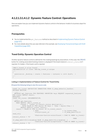 4.1.2.1.3.1.4.1.2 Dynamic Feature Control: Operations
Here we explain how you can implement dynamic feature control in the behavior model of a business object for
operations.
Prerequisites
● You’ve implemented the get_features method as described in Implementing Dynamic Feature Control
[page 107].
● For more details about the use case referred in the example, see Developing Transactional Apps with Draft
Capabilities [page 449]
Travel Entity: Dynamic Operation Control
Another dynamic feature control is defined for the creating bookings by associations. In this case, the CREATE
button for creating associated booking instance is displayed if the travel instance's overall_status isn’t
rejected. It’s hidden, if the travel is set to rejected.
/DMO/I_Travel_D alias Travel
implementation in class /dmo/bp_travel_d unique
...
{
association _Booking { create ( features : instance ); with draft; }
...
}
Listing 2: Implementation of Feature Control for Travel Entity
 Expand the following listing to view the source code.
CLASS lhc_travel DEFINITION INHERITING FROM cl_abap_behavior_handler.
PRIVATE SECTION.
...
METHODS get_features FOR FEATURES IMPORTING keys REQUEST requested_features
FOR travel RESULT result.
ENDCLASS.
CLASS lhc_travel IMPLEMENTATION.
...
METHOD get_features.
READ ENTITY /dmo/i_travel_m
FIELDS ( travel_id overall_status description )
WITH VALUE #( FOR keyval IN keys ( %key = keyval-%key ) )
RESULT DATA(lt_travel_result).
result = VALUE #( FOR ls_travel IN lt_travel_result
( %key = ls_travel-%key
%field-travel_id = if_abap_behv=>fc-f-
read_only
%features-%action-rejectTravel = COND #( WHEN ls_travel-
overall_status = 'X'
THEN
if_abap_behv=>fc-o-disabled ELSE if_abap_behv=>fc-o-enabled )
%features-%action-acceptTravel = COND #( WHEN ls_travel-
overall_status = 'A'
SAP - ABAP RESTful Application Programming Model
Concepts PUBLIC 111
 