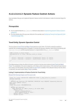 4.1.2.1.3.1.4.1.3 Dynamic Feature Control: Actions
Here we explain how you can implement dynamic feature control in the behavior model of a business object for
actions.
Prerequisites
● You’ve implemented the get_features method as described in Implementing Dynamic Feature Control
[page 107].
● For more details about the use case referred in the example, see Developing Transactional Apps with Draft
Capabilities [page 449]
Travel Entity: Dynamic Operation Control
The two actions Accept Travel and Reject Travel depend on each other: If a travel is already accepted or
rejected, the corresponding button is disabled. To achieve this dynamic behavior, both actions are defined with
features:instance and the expected behavior is implemented in the get_features method.
/DMO/I_Travel_D alias Travel
implementation in class /dmo/bp_travel_d unique
...
{
action ( features : instance ) acceptTravel result [1] $self;
action ( features : instance ) rejectTravel result [1] $self;
...
}
The following figure shows the effect of dynamic control on the two action buttons Accept Travel and Reject
Travel. The availability of the actions depends on the Status of the travel instance: If the selected travel instance
has a status of A (Accepted), the action button Accept Travel is disabled. If the selected instance has the status
X (rejected), the action button Reject Travel is disabled.
Listing 2: Implementation of Feature Control for Travel Entity
 Expand the following listing to view the source code.
CLASS lhc_travel DEFINITION INHERITING FROM cl_abap_behavior_handler.
PRIVATE SECTION.
...
METHODS get_features FOR FEATURES IMPORTING keys REQUEST requested_features
FOR travel RESULT result.
ENDCLASS.
CLASS lhc_travel IMPLEMENTATION.
...
METHOD get_features.
READ ENTITIES OF /DMO/I_Travel_D IN LOCAL MODE
ENTITY Travel
FIELDS ( OverallStatus )
WITH CORRESPONDING #( keys )
RESULT DATA(lt_travel)
FAILED failed.
SAP - ABAP RESTful Application Programming Model
Concepts PUBLIC 113
 