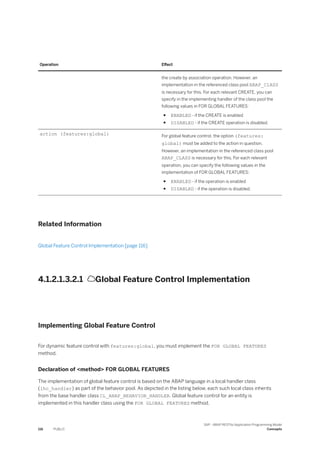 Operation Effect
the create by association operation. However, an
implementation in the referenced class pool ABAP_ClASS
is necessary for this. For each relevant CREATE, you can
specify in the implementing handler of the class pool the
following values in FOR GLOBAL FEATURES:
● ENABLED - if the CREATE is enabled
● DISABLED - if the CREATE operation is disabled.
action (features:global) For global feature control, the option (features:
global) must be added to the action in question.
However, an implementation in the referenced class pool
ABAP_CLASS is necessary for this. For each relevant
operation, you can specify the following values in the
implementation of FOR GLOBAL FEATURES:
● ENABLED - if the operation is enabled
● DISABLED - if the operation is disabled.
Related Information
Global Feature Control Implementation [page 116]
4.1.2.1.3.2.1 Global Feature Control Implementation
Implementing Global Feature Control
For dynamic feature control with features:global, you must implement the FOR GLOBAL FEATURES
method.
Declaration of <method> FOR GLOBAL FEATURES
The implementation of global feature control is based on the ABAP language in a local handler class
(lhc_handler) as part of the behavior pool. As depicted in the listing below, each such local class inherits
from the base handler class CL_ABAP_BEHAVIOR_HANDLER. Global feature control for an entity is
implemented in this handler class using the FOR GLOBAL FEATURES method.
116 PUBLIC
SAP - ABAP RESTful Application Programming Model
Concepts
 