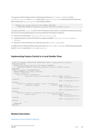 The signature of this handler method is defined by the keyword FOR GLOBAL FEATURES and the
requested_features of the entity as the result. Requested_features contains all elements that have
been marked with features:global in the behavior defition.
METHODS get_global_features FOR GLOBAL FEATURES
IMPORTING REQUEST requested_features FOR entity RESULT result.
The export parameter result is used to return the feature control values. It includes the standard operations,
and actions for which global features control was defined in the behavior definition.
● action control information: %features-%action-action_name
● standard operation control information for update and delete: %features-(%create|%update|
%delete)
● operation control information for create by association: %assoc-_AssocName.
In addition to the explicitly declared export parameter, the FOR GLOBAL FEATURES method also provides the
implicit CHANGING parameters failed and reported.
Implementing Feature Control in a Local Handler Class
CLASS lhc_handler DEFINITION INHERITING FROM cl_abap_behavior_handler.
PRIVATE SECTION.
METHODS get_global_features FOR GLOBAL FEATURES
IMPORTING REQUEST requested_features FOR entity RESULT result.
ENDCLASS.
CLASS lhc_handler IMPLEMENTATION.
METHOD METHOD get_global_features.
result = VALUE #(
" Action control information
%features-%action-action_name = COND #( WHEN condition
THEN if_abap_behv=>fc-o-
disabled
ELSE if_abap_behv=>fc-o-
enabled )
" Operation (example: update) control information
%features-%update = COND #( WHEN condition
THEN if_abap_behv=>fc-o-
disabled
ELSE if_abap_behv=>fc-o-
enabled )
" Operation control information for create by association
%assoc-_Assoc = COND #( WHEN condition
THEN if_abap_behv=>fc-o-
disabled
ELSE if_abap_behv=>fc-o-
enabled )
) ).
ENDMETHOD.
ENDCLASS.
Related Information
Global Feature Control Definition [page 115]
SAP - ABAP RESTful Application Programming Model
Concepts PUBLIC 117
 
