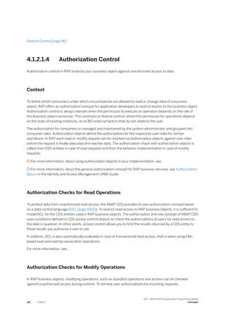 Feature Control [page 96]
4.1.2.1.4 Authorization Control
Authorization control in RAP protects your business object against unauthorized access to data.
Context
To define which consumers under which circumstances are allowed to read or change data of a business
object, RAP offers an authorization concept for application developers to restrict access to the business object.
Authorization control is always relevant when the permission to execute an operation depends on the role of
the business object consumer. This contrasts to feature control, where the permission for operations depend
on the state of existing instances, or on BO-external factors that do not relate to the user.
The authorization for consumers is managed and maintained by the system administrator and grouped into
consumer roles. Authorization objects define the authorization for the respective user roles for certain
operations. In RAP each read or modify request can be checked via authorization objects against user roles
before the request is finally executed and reaches data. The authorization check with authorization objects is
called from CDS entities in case of read requests and from the behavior implementation in case of modify
requests.
 For more information, about using authorization objects in your implementation, see .
 For more information, about the general authorization concept for RAP business services, see Authorization
Basics in the Identity and Access Management (IAM) Guide.
Authorization Checks for Read Operations
To protect data from unauthorized read access, the ABAP CDS provides its own authorization concept based
on a data control language (DCL [page 1025]). To restrict read access to RAP business objects, it is sufficient to
model DCL for the CDS entities used in RAP business objects. The authorization and role concept of ABAP CDS
uses conditions defined in CDS access control objects to check the authorizations of users for read access to
the data in question. In other words, access control allows you to limit the results returned by a CDS entity to
those results you authorize a user to see.
In addition, DCL is also automatically evaluated in case of transactional read access, that is when using EML-
based read and read-by-association operations.
For more information, see .
Authorization Checks for Modify Operations
In RAP business objects, modifying operations, such as standard operations and actions can be checked
against unauthorized access during runtime. To retrieve user authorizations for incoming requests,
118 PUBLIC
SAP - ABAP RESTful Application Programming Model
Concepts
 